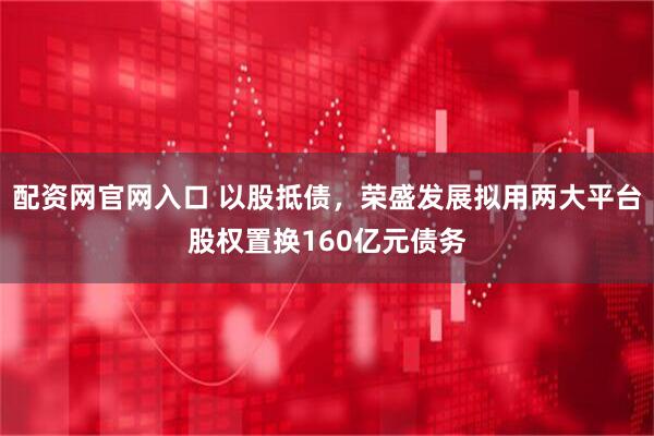 配资网官网入口 以股抵债，荣盛发展拟用两大平台股权置换160亿元债务