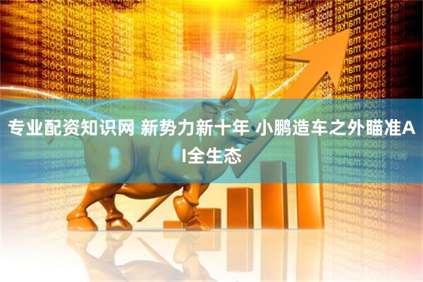 专业配资知识网 新势力新十年 小鹏造车之外瞄准AI全生态