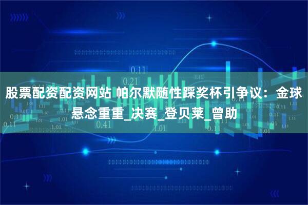 股票配资配资网站 帕尔默随性踩奖杯引争议：金球悬念重重_决赛_登贝莱_曾助