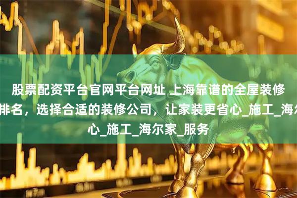 股票配资平台官网平台网址 上海靠谱的全屋装修公司十大排名，选择合适的装修公司，让家装更省心_施工_海尔家_服务
