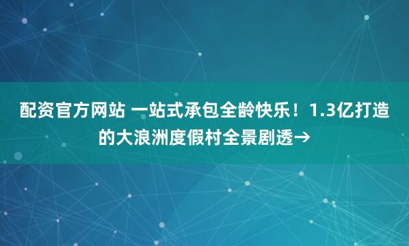 配资官方网站 一站式承包全龄快乐！1.3亿打造的大浪洲度假村全景剧透→