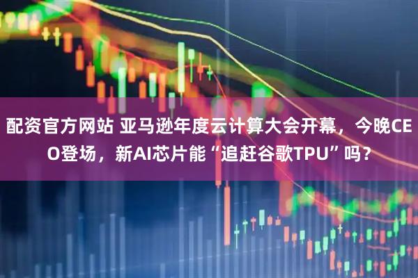 配资官方网站 亚马逊年度云计算大会开幕，今晚CEO登场，新AI芯片能“追赶谷歌TPU”吗？