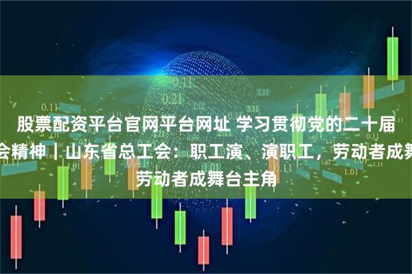 股票配资平台官网平台网址 学习贯彻党的二十届四中全会精神｜山东省总工会：职工演、演职工，劳动者成舞台主角