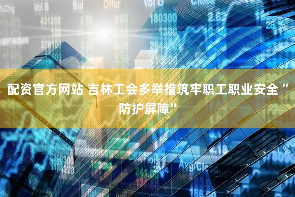 配资官方网站 吉林工会多举措筑牢职工职业安全“防护屏障”