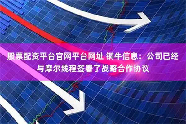 股票配资平台官网平台网址 铜牛信息：公司已经与摩尔线程签署了战略合作协议
