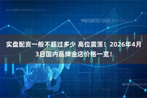实盘配资一般不超过多少 高位震荡！2026年4月3日国内品牌金店价格一览！