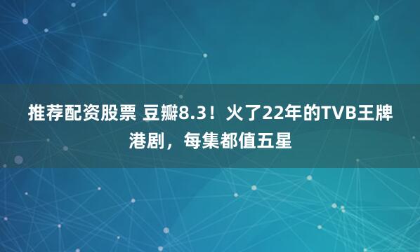 推荐配资股票 豆瓣8.3！火了22年的TVB王牌港剧，每集都值五星