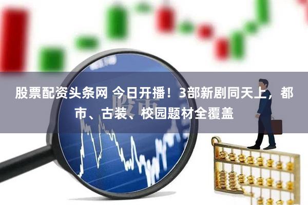 股票配资头条网 今日开播！3部新剧同天上，都市、古装、校园题材全覆盖